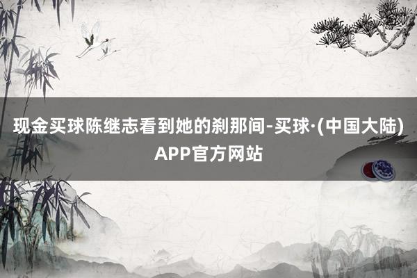 现金买球陈继志看到她的刹那间-买球·(中国大陆)APP官方网站