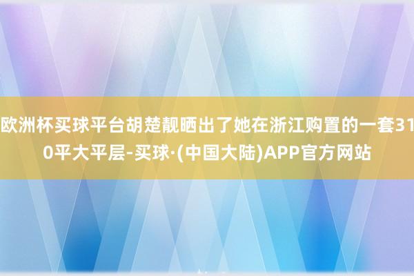 欧洲杯买球平台胡楚靓晒出了她在浙江购置的一套310平大平层-买球·(中国大陆)APP官方网站