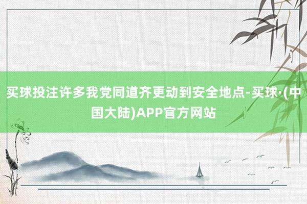 买球投注许多我党同道齐更动到安全地点-买球·(中国大陆)APP官方网站