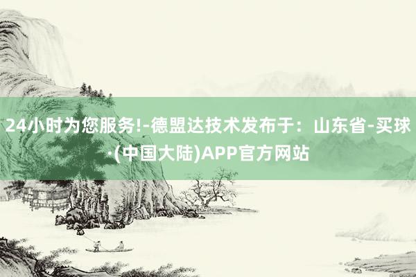24小时为您服务!-德盟达技术发布于:山东省-买球·(中国大陆)APP官方网站