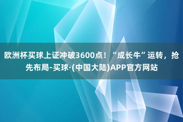 欧洲杯买球上证冲破3600点!“成长牛”运转,抢先布局-买球·(中国大陆)APP官方网站