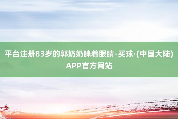 平台注册83岁的郭奶奶眯着眼睛-买球·(中国大陆)APP官方网站