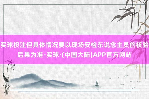 买球投注但具体情况要以现场安检东说念主员的核验后果为准-买球·(中国大陆)APP官方网站