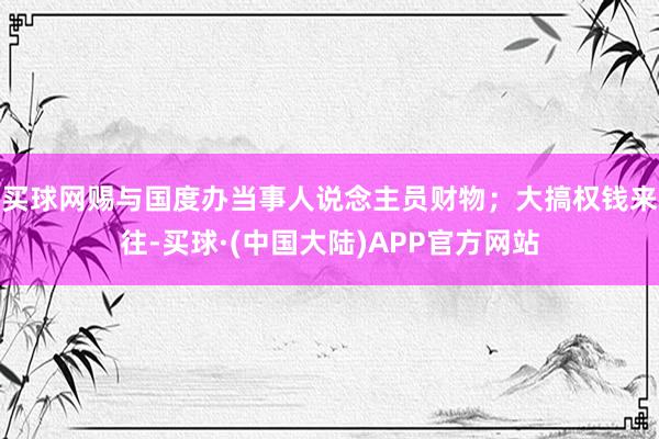 买球网赐与国度办当事人说念主员财物；大搞权钱来往-买球·(中国大陆)APP官方网站