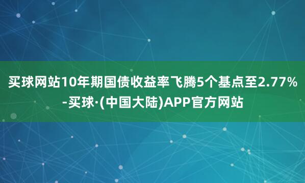 买球网站10年期国债收益率飞腾5个基点至2.77%-买球·(中国大陆)APP官方网站